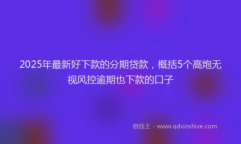 2025年最新好下款的分期贷款，概括5个高炮无视风控逾期也下款的口子