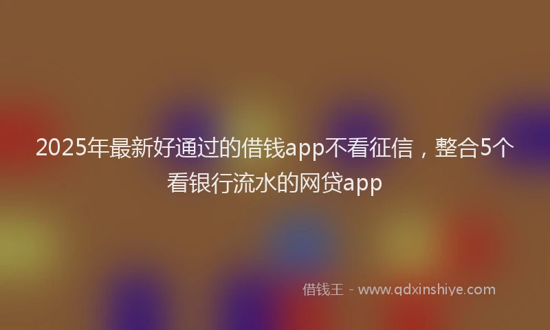 2025年最新好通过的借钱app不看征信，整合5个看银行流水的网贷app