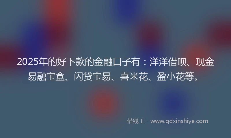 2025年的好下款的金融口子有：洋洋借呗、现金易融宝盒、闪贷宝易、喜米花、盈小花等。