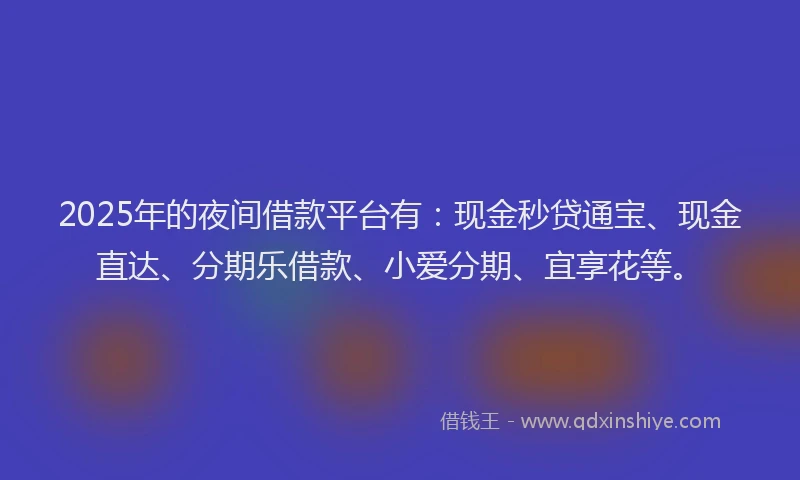 2025年的夜间借款平台有：现金秒贷通宝、现金直达、分期乐借款、小爱分期、宜享花等。