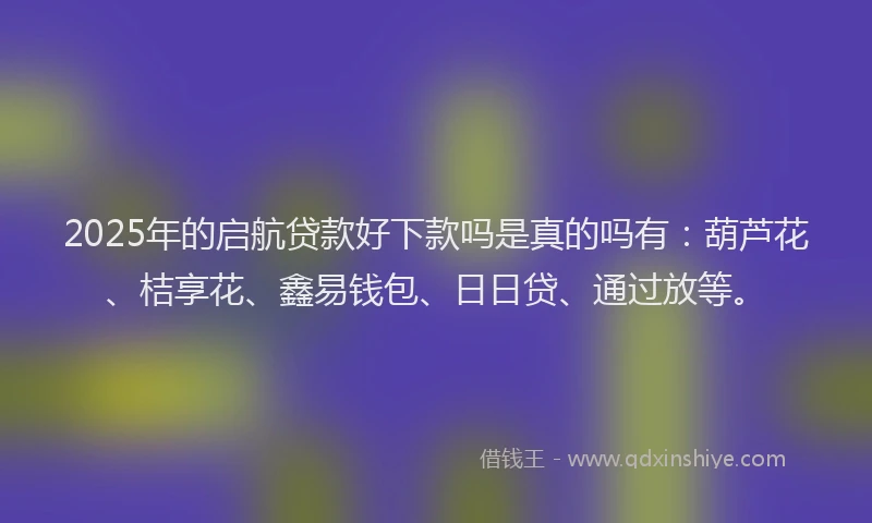 2025年的启航贷款好下款吗是真的吗有：葫芦花、桔享花、鑫易钱包、日日贷、通过放等。