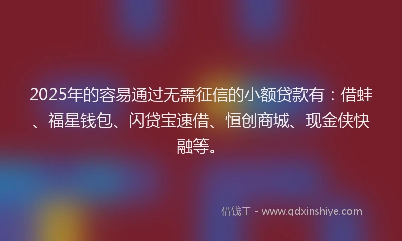 2025年的容易通过无需征信的小额贷款有：借蛙、福星钱包、闪贷宝速借、恒创商城、现金侠快融等。