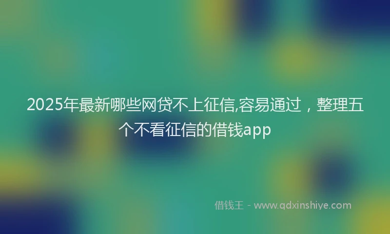 2025年最新哪些网贷不上征信,容易通过，整理五个不看征信的借钱app