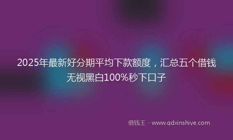 2025年最新好分期平均下款额度，汇总五个借钱无视黑白100%秒下口子