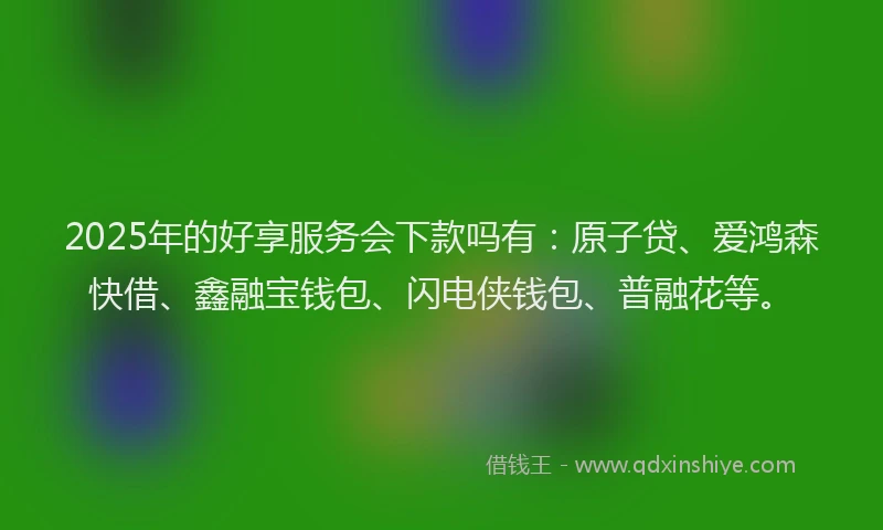 2025年的好享服务会下款吗有：原子贷、爱鸿森快借、鑫融宝钱包、闪电侠钱包、普融花等。