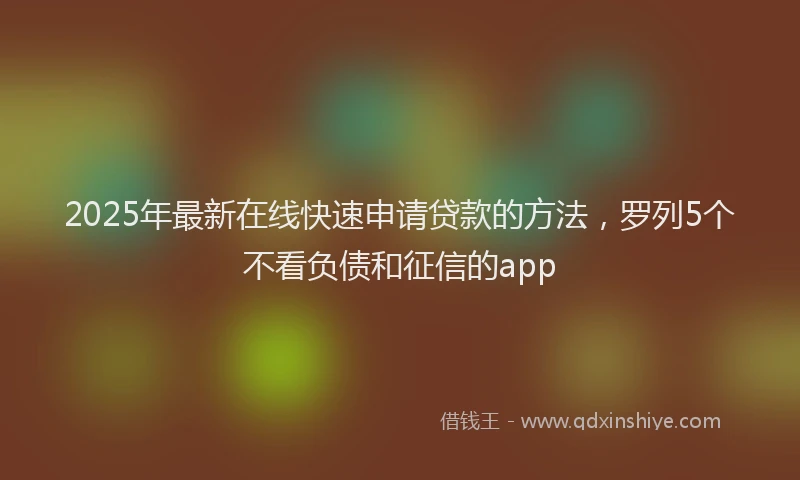 2025年最新在线快速申请贷款的方法，罗列5个不看负债和征信的app
