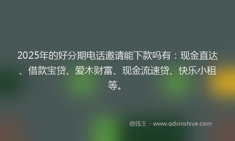 2025年的好分期电话邀请能下款吗有：现金直达、借款宝贷、爱木财富、现金流速贷、快乐小租等。
