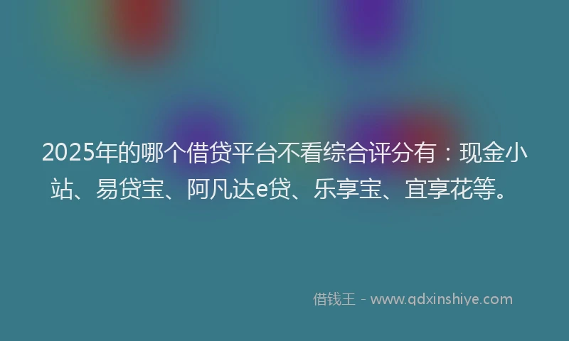 2025年的哪个借贷平台不看综合评分有：现金小站、易贷宝、阿凡达e贷、乐享宝、宜享花等。