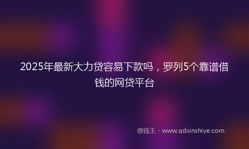 2025年最新大力贷容易下款吗，罗列5个靠谱借钱的网贷平台