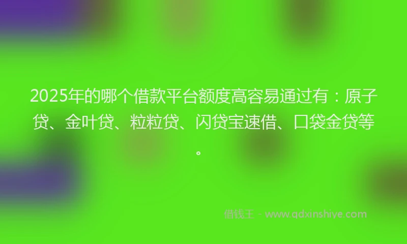 2025年的哪个借款平台额度高容易通过有：原子贷、金叶贷、粒粒贷、闪贷宝速借、口袋金贷等。