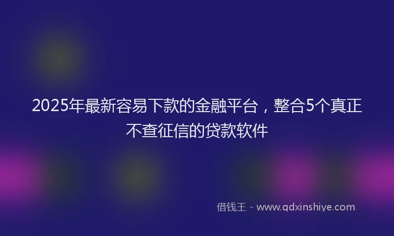 2025年最新容易下款的金融平台，整合5个真正不查征信的贷款软件