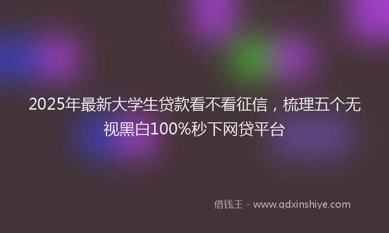 2025年最新大学生贷款看不看征信，梳理五个无视黑白100%秒下网贷平台