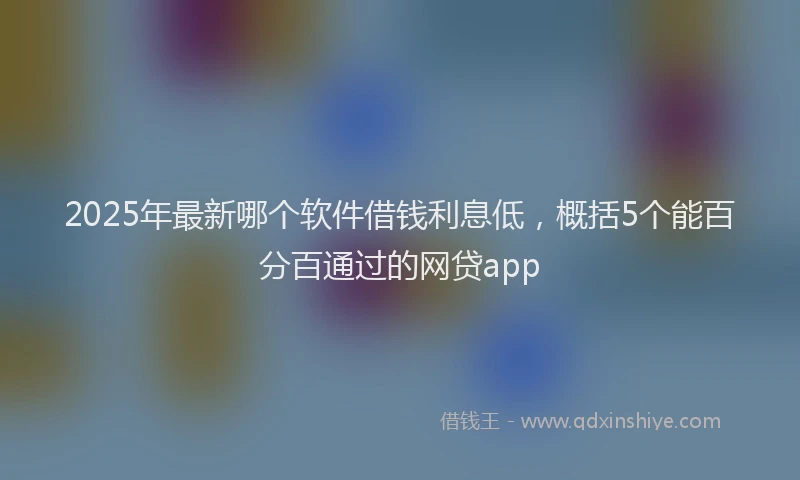 2025年最新哪个软件借钱利息低，概括5个能百分百通过的网贷app