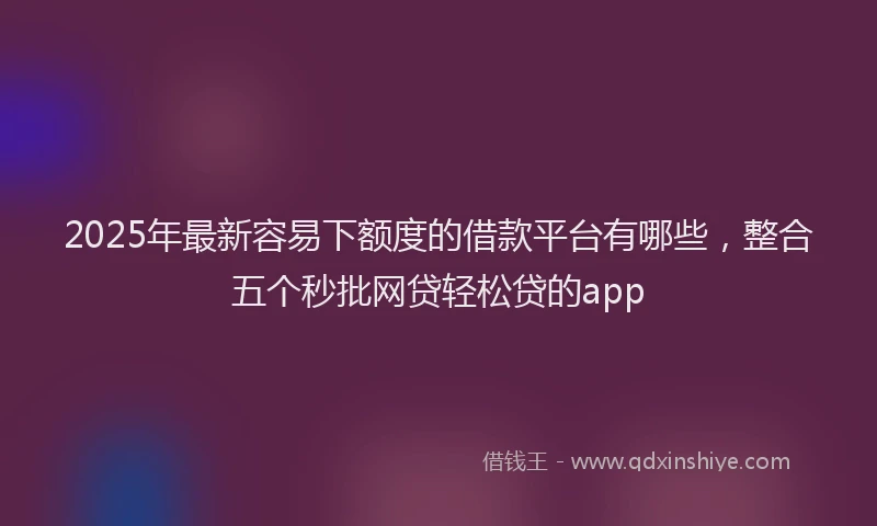 2025年最新容易下额度的借款平台有哪些，整合五个秒批网贷轻松贷的app