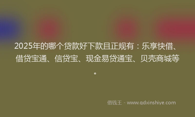 2025年的哪个贷款好下款且正规有：乐享快借、借贷宝通、信贷宝、现金易贷通宝、贝壳商城等。