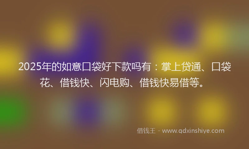 2025年的如意口袋好下款吗有：掌上贷通、口袋花、借钱快、闪电购、借钱快易借等。