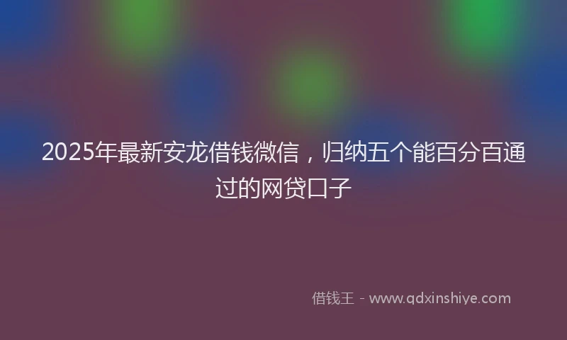 2025年最新安龙借钱微信，归纳五个能百分百通过的网贷口子