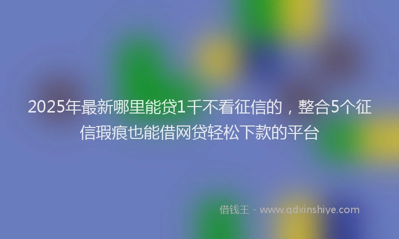 2025年最新哪里能贷1千不看征信的，整合5个征信瑕疵也能借网贷轻松下款的平台