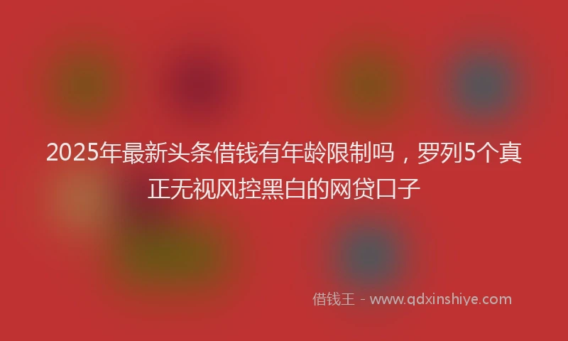 2025年最新头条借钱有年龄限制吗，罗列5个真正无视风控黑白的网贷口子