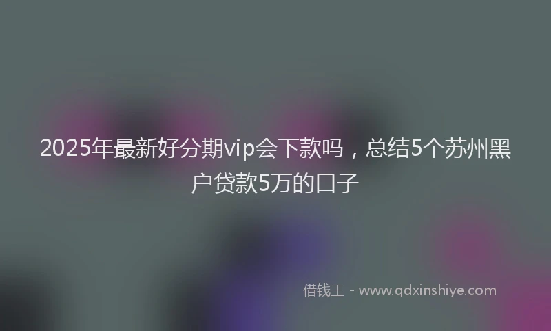 2025年最新好分期vip会下款吗，总结5个苏州黑户贷款5万的口子
