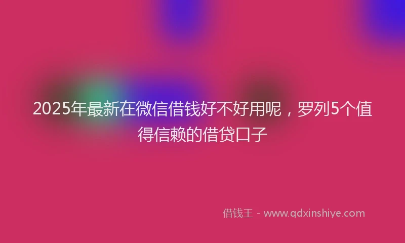 2025年最新在微信借钱好不好用呢，罗列5个值得信赖的借贷口子