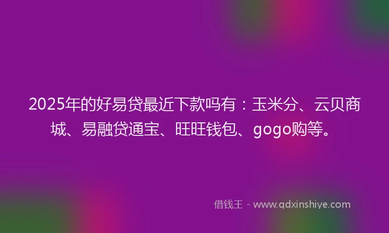 2025年的好易贷最近下款吗有：玉米分、云贝商城、易融贷通宝、旺旺钱包、gogo购等。