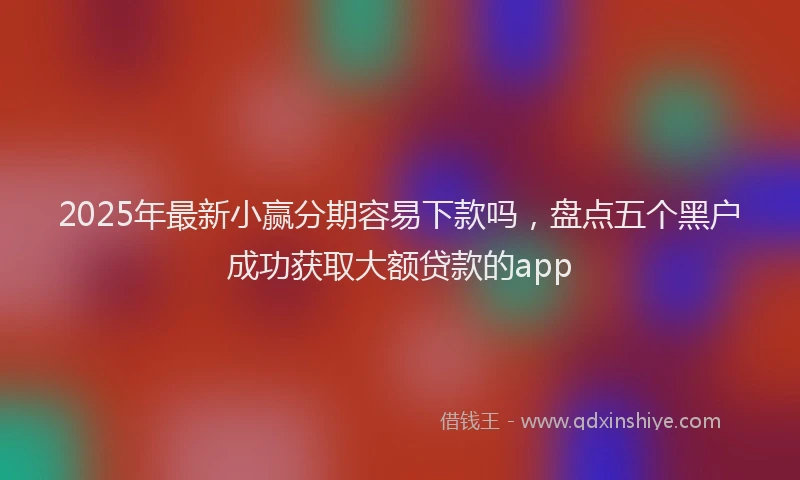 2025年最新小赢分期容易下款吗，盘点五个黑户成功获取大额贷款的app