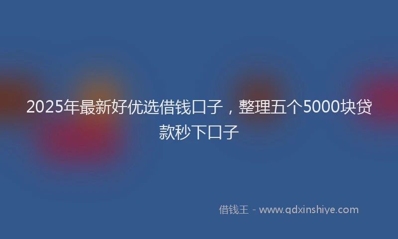 2025年最新好优选借钱口子，整理五个5000块贷款秒下口子