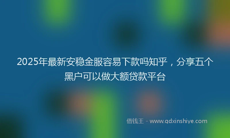 2025年最新安稳金服容易下款吗知乎，分享五个黑户可以做大额贷款平台