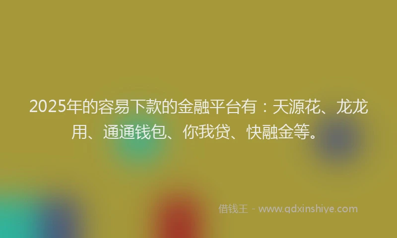2025年的容易下款的金融平台有：天源花、龙龙用、通通钱包、你我贷、快融金等。