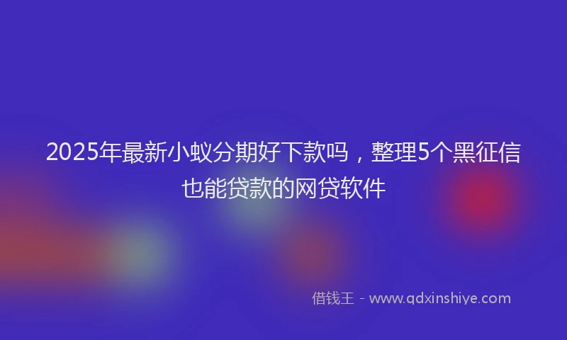 2025年最新小蚁分期好下款吗，整理5个黑征信也能贷款的网贷软件