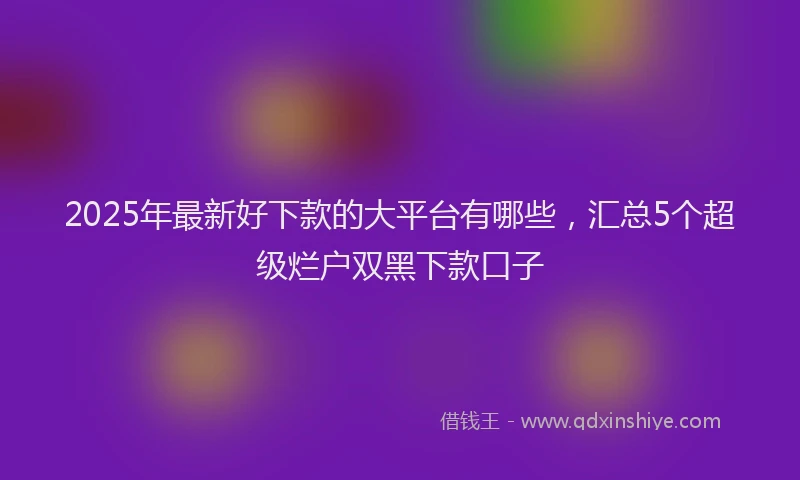 2025年最新好下款的大平台有哪些，汇总5个超级烂户双黑下款口子