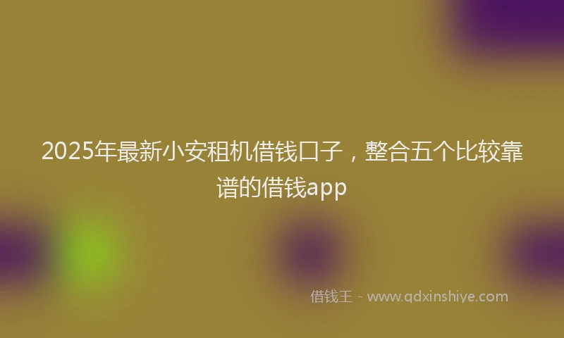 2025年最新小安租机借钱口子，整合五个比较靠谱的借钱app