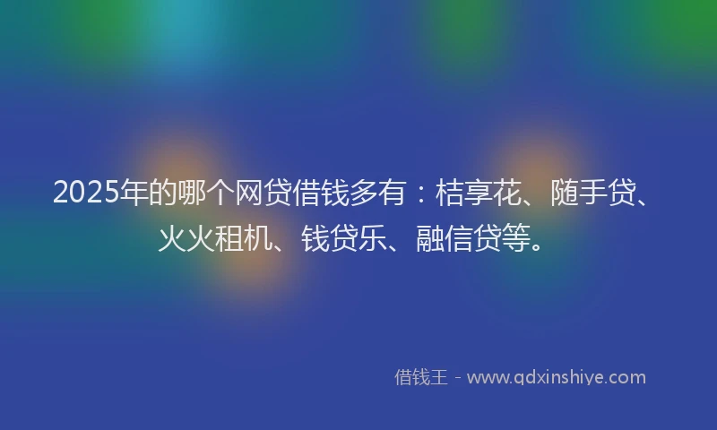 2025年的哪个网贷借钱多有：桔享花、随手贷、火火租机、钱贷乐、融信贷等。
