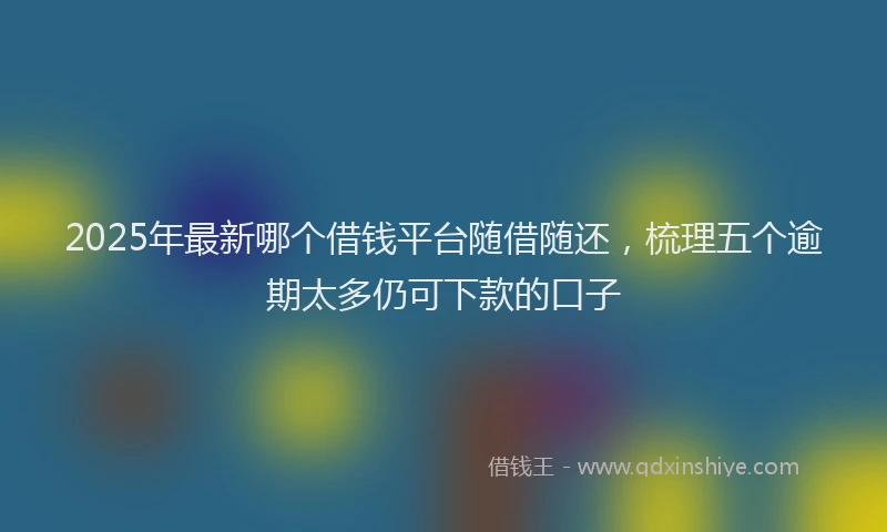 2025年最新哪个借钱平台随借随还，梳理五个逾期太多仍可下款的口子