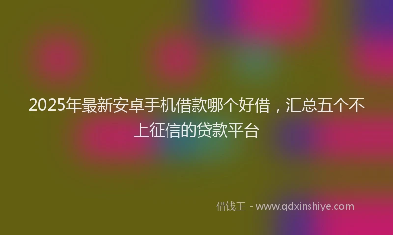 2025年最新安卓手机借款哪个好借，汇总五个不上征信的贷款平台