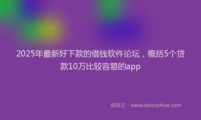 2025年最新好下款的借钱软件论坛，概括5个贷款10万比较容易的app