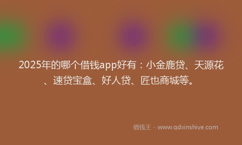 2025年的哪个借钱app好有：小金鹿贷、天源花、速贷宝盒、好人贷、匠也商城等。