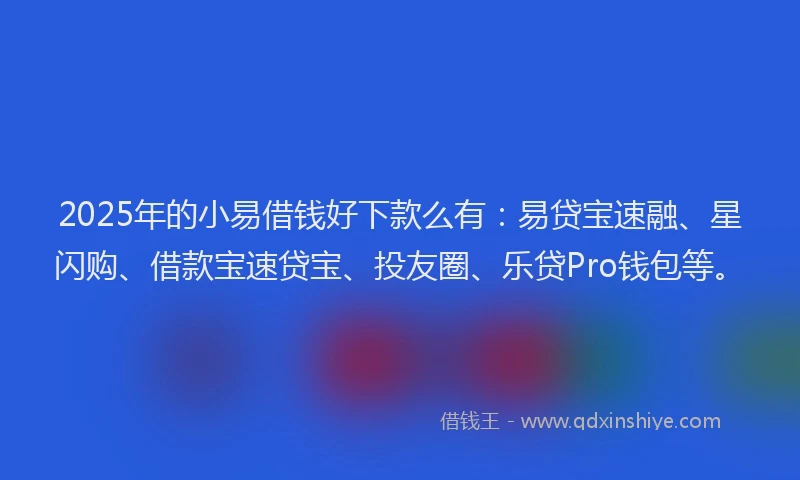 2025年的小易借钱好下款么有：易贷宝速融、星闪购、借款宝速贷宝、投友圈、乐贷Pro钱包等。