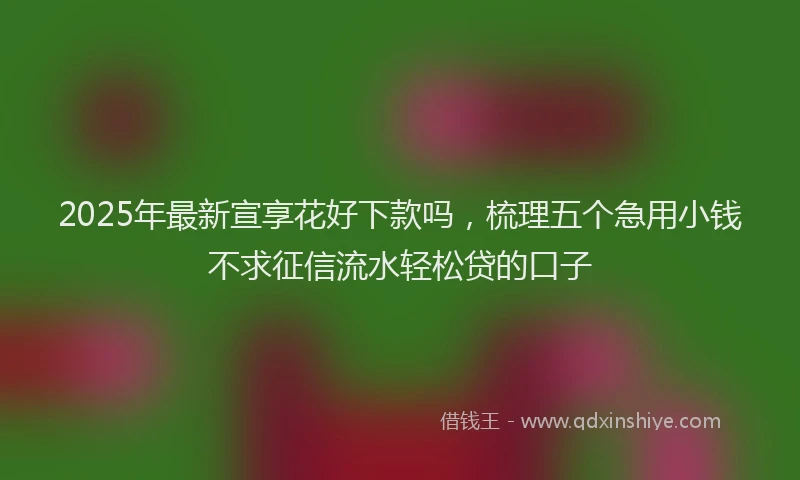 2025年最新宣享花好下款吗，梳理五个急用小钱不求征信流水轻松贷的口子