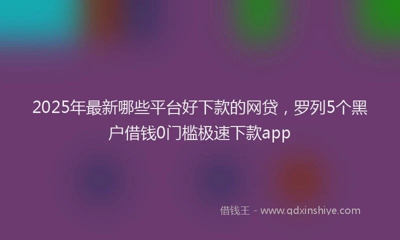 2025年最新哪些平台好下款的网贷，罗列5个黑户借钱0门槛极速下款app