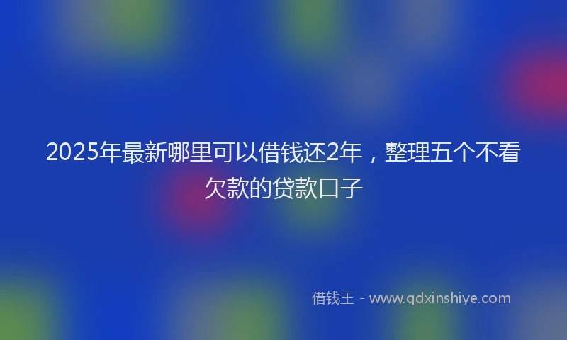 2025年最新哪里可以借钱还2年，整理五个不看欠款的贷款口子