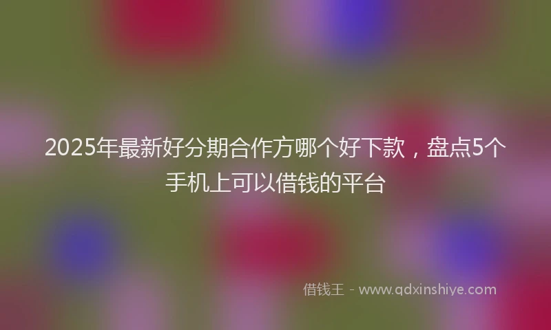 2025年最新好分期合作方哪个好下款，盘点5个手机上可以借钱的平台