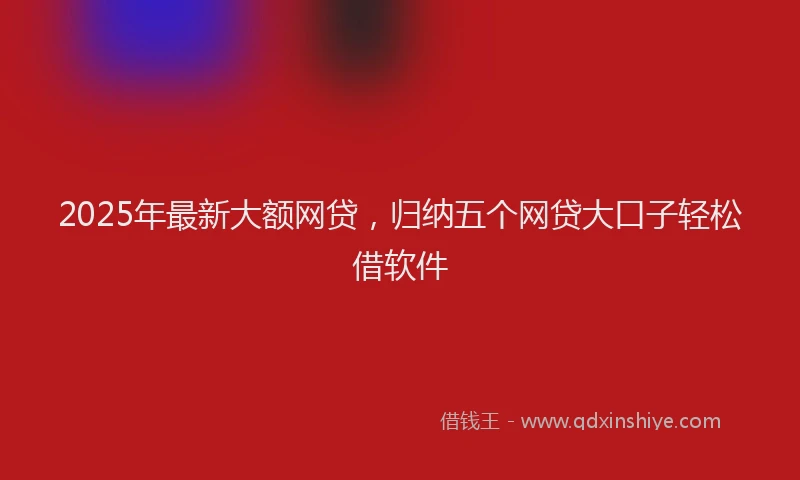 2025年最新大额网贷，归纳五个网贷大口子轻松借软件