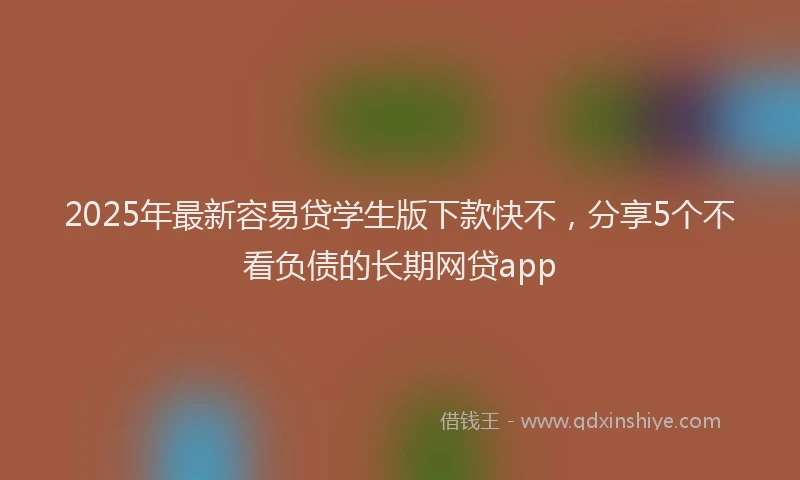 2025年最新容易贷学生版下款快不，分享5个不看负债的长期网贷app