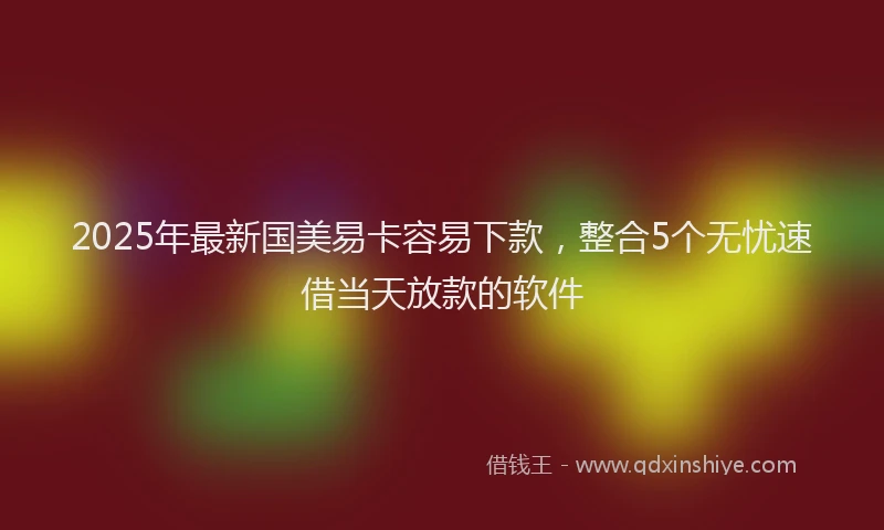 2025年最新国美易卡容易下款，整合5个无忧速借当天放款的软件