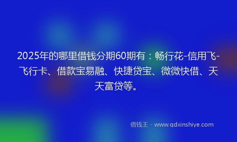 2025年的哪里借钱分期60期有：畅行花-信用飞-飞行卡、借款宝易融、快捷贷宝、微微快借、天天富贷等。