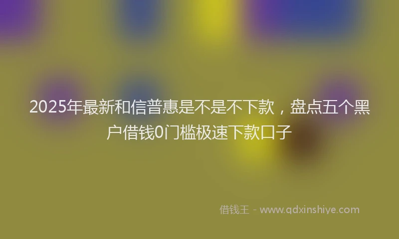 2025年最新和信普惠是不是不下款，盘点五个黑户借钱0门槛极速下款口子
