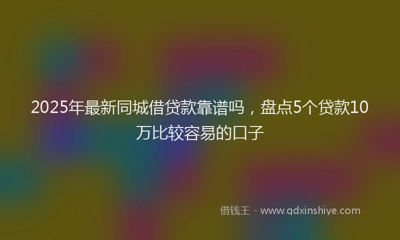 2025年最新同城借贷款靠谱吗，盘点5个贷款10万比较容易的口子
