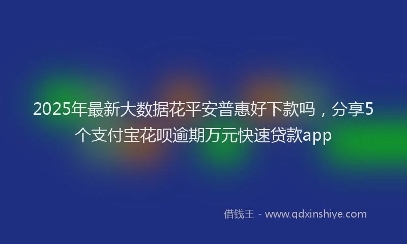 2025年最新大数据花平安普惠好下款吗，分享5个支付宝花呗逾期万元快速贷款app